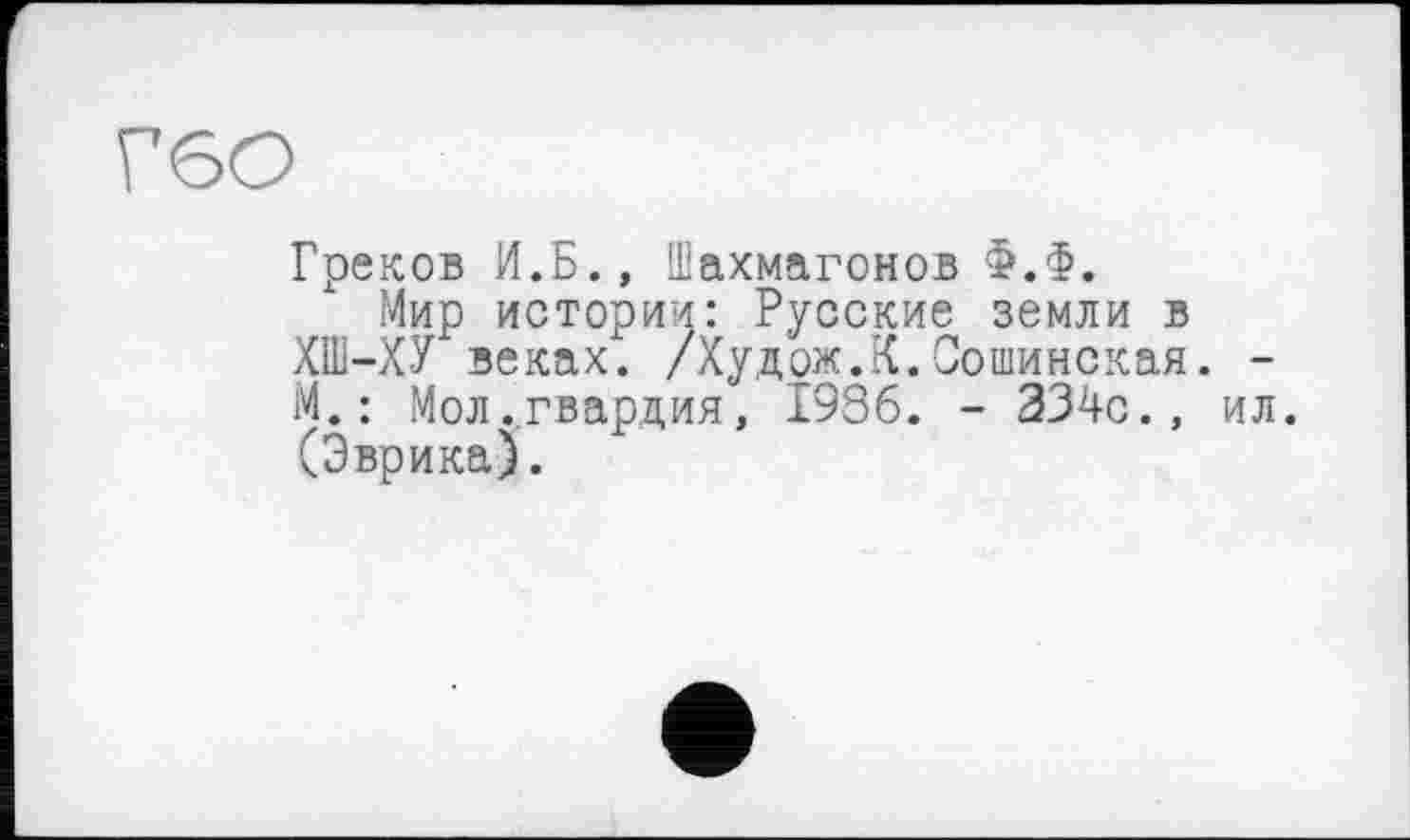 ﻿Г6О
Греков И.Б., Шахмагонов Ф.Ф.
Мир истории: Русские земли в ХПІ-ХУ веках. /Худож.К.Сошинская. -М. : Мол ..гвардия, 1986. - 334с.» ил. (Эврика).